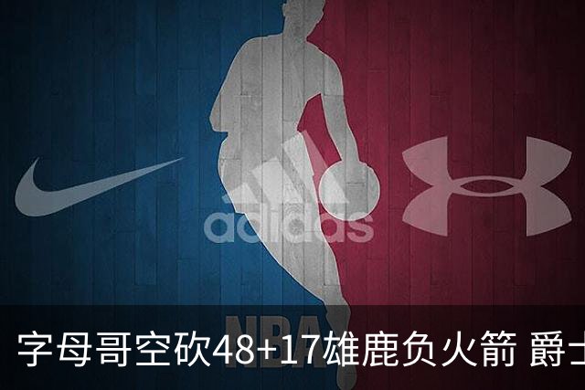 字母哥空砍48+17雄鹿负火箭 爵士力克无帝76人